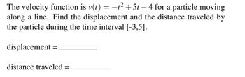 The velocity function is v(t) = −t² +5t − 4 for a particle moving
along a line. Find the displacement and the distance traveled by
the particle during the time interval [-3,5].
displacement
distance traveled =