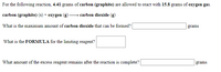 For the following reaction, 4.41 grams of carbon (graphite) are allowed to react with 15.8 grams of oxygen gas.
carbon (graphite) (s) + oxygen
carbon dioxide (g)
What is the maximum amount of carbon dioxide that can be formed?|
grams
What is the FORMULA for the limiting reagent?
What amount of the excess reagent remains after the reaction is complete?
grams
