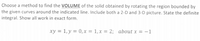 Choose a method to find the VOLUME of the solid obtained by rotating the region bounded by
the given curves around the indicated line. Include both a 2-D and 3-D picture. State the definite
integral. Show all work in exact form.
xy = 1, y = 0, x = 1, x = 2; about x = -1
