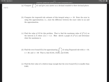 9:08 PM Sun Oct 2
3 of 3
(a) Compute
production-gradescope-uploads.s3-us-west-2.amazonaws.com
dx and give your answer as a decimal rounded to three decimal places.
x
(b) Compute the trapezoid rule estimate of this integral using n = 10. State the error in
using this approximation; i.e., state the difference between the exact value in (a) and
the approximation.
(c) Find the value of M for this problem. That is, find the maximum value of |ƒ"(x)| on
the interval [1,7] where f(x) = 1/x. Hint: sketch a graph of f"(x)| and determine
what the maximum is.
(d) Find the error bound E(n) for approximating
[
dx using Trapezoid rule with n = 10,
X
n = 20, and n = 30. That is, find E(10), E(20), and E(30).
(e) Find the first value of n which is large enough that the error bound E(n) is smaller than
0.001.
60%