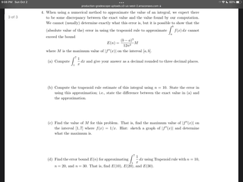 9:08 PM Sun Oct 2
3 of 3
production-gradescope-uploads.s3-us-west-2.amazonaws.com
4. When using a numerical method to approximate the value of an integral, we expect there
to be some discrepancy between the exact value and the value found by our computation.
We cannot (usually) determine exactly what this error is, but it is possible to show that the
b
[º
(absolute value of the) error in using the trapezoid rule to approximate
exceed the bound
(b-a)³
M
12n²
where M is the maximum value of |ƒ"(x)| on the interval [a, b].
(a) Compute
E(n)=
=
f(x) dx cannot
dx and give your answer as a decimal rounded to three decimal places.
X
(b) Compute the trapezoid rule estimate of this integral using n = 10. State the error in
using this approximation; i.e., state the difference between the exact value in (a) and
the approximation.
n = 20, and n =
(c) Find the value of M for this problem. That is, find the maximum value of |f"(x)| on
the interval [1,7] where f(x) = 1/x. Hint: sketch a graph of |ƒ"(x)| and determine
what the maximum is.
(d) Find the error bound E(n) for approximating dx using Trapezoid rule with n = 10,
X
30. That is, find E(10), E(20), and E(30).
60%