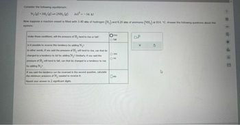 Consider the following equilibrium:
N₂(g) + 3H₂(g) 2NH, (g) AG=-34. kl
Now suppose a reaction vessel is filled with 3.40 atm of hydrogen (H₂) and 8.20 atm of ammonia (NH,) at 814. "C. Answer the following questions about this
system:
Under these conditions, will the pressure of H₂ tend to rise or fall?
Is it possible to reverse this tendency by adding N₂¹
In other words, If you said the pressure of H₂ will tend to rise, can that be
changed to a tendency to fall by adding Ny? Similarly, if you said the
pressure of Hy will tend to fall, can that be changed to a tendency to rise
by adding N₂7
If you said the tendency can be reversed in the second question, calculate
the minimum pressure of N, needed to reverse it.
Round your answer to 2 significant digits.
Orie
fall
O yes
Ono
7
p
X
5
OG F# S