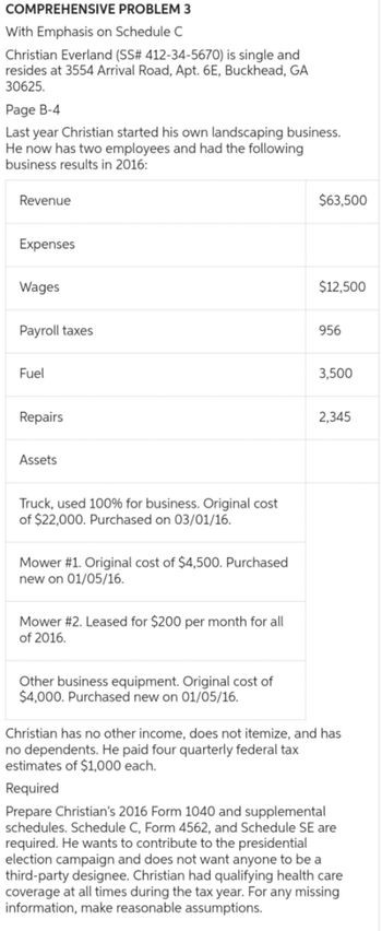 COMPREHENSIVE PROBLEM 3
With Emphasis on Schedule C
Christian Everland (SS# 412-34-5670) is single and
resides at 3554 Arrival Road, Apt. 6E, Buckhead, GA
30625.
Page B-4
Last year Christian started his own landscaping business.
He now has two employees and had the following
business results in 2016:
Revenue
$63,500
Expenses
Wages
$12,500
Payroll taxes
956
Fuel
Repairs
Assets
Truck, used 100% for business. Original cost
of $22,000. Purchased on 03/01/16.
Mower #1. Original cost of $4,500. Purchased
new on 01/05/16.
Mower #2. Leased for $200 per month for all
of 2016.
3,500
2,345
Other business equipment. Original cost of
$4,000. Purchased new on 01/05/16.
Christian has no other income, does not itemize, and has
no dependents. He paid four quarterly federal tax
estimates of $1,000 each.
Required
Prepare Christian's 2016 Form 1040 and supplemental
schedules. Schedule C, Form 4562, and Schedule SE are
required. He wants to contribute to the presidential
election campaign and does not want anyone to be a
third-party designee. Christian had qualifying health care
coverage at all times during the tax year. For any missing
information, make reasonable assumptions.