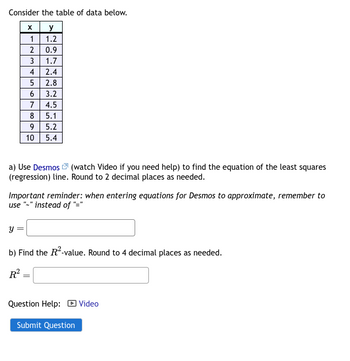 Consider the table of data below.
x
y
1.2
Y
1
2
=
3
45
=
4 2.4
5 2.8
6 3.2
4.5
6849
7
10
0.9
1.7
7 ம் ம்
a) Use Desmos (watch Video if you need help) to find the equation of the least squares
(regression) line. Round to 2 decimal places as needed.
5.1
Important reminder: when entering equations for Desmos to approximate, remember to
use "-" instead of "="
5.2
5.4
b) Find the R²-value. Round to 4 decimal places as needed.
R² =
Question Help: Video
Submit Question