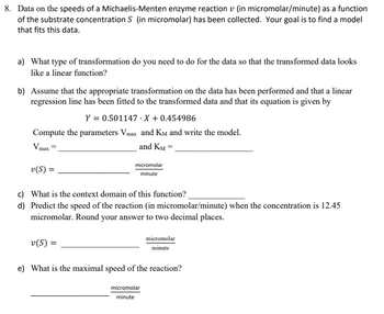 8. Data on the speeds of a Michaelis-Menten enzyme reaction v (in micromolar/minute) as a function
of the substrate concentration S (in micromolar) has been collected. Your goal is to find a model
that fits this data.
a) What type of transformation do you need to do for the data so that the transformed data looks
like a linear function?
b) Assume that the appropriate transformation on the data has been performed and that a linear
regression line has been fitted to the transformed data and that its equation is given by
Y = 0.501147.X +0.454986
Compute the parameters Vmax and KM and write the model.
and KM =
v(S) =
micromolar
minute
c) What is the context domain of this function?
d) Predict the speed of the reaction (in micromolar/minute) when the concentration is 12.45
micromolar. Round your answer to two decimal places.
v(S) =
micromolar
minute
e) What is the maximal speed of the reaction?
micromolar
minute