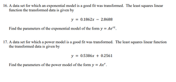 16. A data set for which an exponential model is a good fit was transformed. The least squares linear
function the transformed data is given by
y = 0.1862x2.8688
Find the parameters of the exponential model of the form y = Aert
17. A data set for which a power model is a good fit was transformed. The least squares linear function
the transformed data is given by
y =
= 0.5386x + 0.2561
Find the parameters of the power model of the form y = Ax".