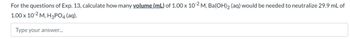 For the questions of Exp. 13, calculate how many volume (mL) of 1.00 x 10-2 M, Ba(OH) 2 (aq) would be needed to neutralize 29.9 mL of
1.00 x 10-2 M, H3PO4 (aq).
Type your answer...