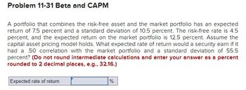 Problem 11-31 Beta and CAPM
A portfolio that combines the risk-free asset and the market portfolio has an expected
return of 7.5 percent and a standard deviation of 10.5 percent. The risk-free rate is 4.5
percent, and the expected return on the market portfolio is 12.5 percent. Assume the
capital asset pricing model holds. What expected rate of return would a security earn if it
had a 50 correlation with the market portfolio and a standard deviation of 55.5
percent? (Do not round intermediate calculations and enter your answer as a percent
rounded to 2 decimal places, e.g., 32.16.)
Expected rate of return
%