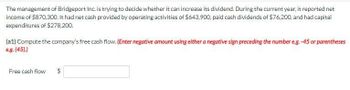 The management of Bridgeport Inc. is trying to decide whether it can increase its dividend. During the current year, it reported net
income of $870,300. It had net cash provided by operating activities of $643.900, paid cash dividends of $76,200, and had capital
expenditures of $278,200.
(a1) Compute the company's free cash flow. (Enter negative amount using either a negative sign preceding the number e.g. -45 or parentheses
e.g. (45).)
Free cash flow
tA