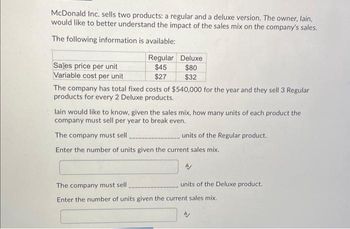 McDonald Inc. sells two products: a regular and a deluxe version. The owner, lain,
would like to better understand the impact of the sales mix on the company's sales.
The following information is available:
Sales price per unit
Variable cost per unit
Regular
$45
$27
Deluxe
$80
$32
The company has total fixed costs of $540,000 for the year and they sell 3 Regular
products for every 2 Deluxe products.
lain would like to know, given the sales mix, how many units of each product the
company must sell per year to break even.
The company must sell
www
units of the Regular product.
Enter the number of units given the current sales mix.
units of the Deluxe product.
The company must sell
Enter the number of units given the current sales mix.