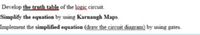 Develop the truth table of the logic circuit.
Simplify the equation by using Karnaugh Maps.
Implement the simplified equation (draw the circuit diagram) by using gates.
