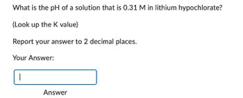 What is the pH of a solution that is 0.31 M in lithium hypochlorate?
(Look up the K value)
Report your answer to 2 decimal places.
Your Answer:
Answer