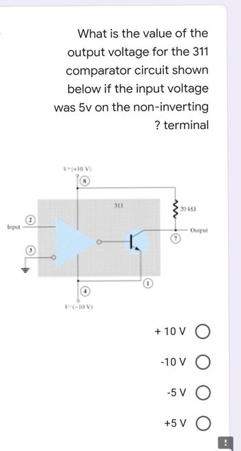 Input
What is the value of the
output voltage for the 311
comparator circuit shown
below if the input voltage
was 5v on the non-inverting
? terminal
V+(+10 V)
20 KQ
V-(-10 V)
311
Output
+ 10 V O
-10 VO
-5 V O
+5 V O