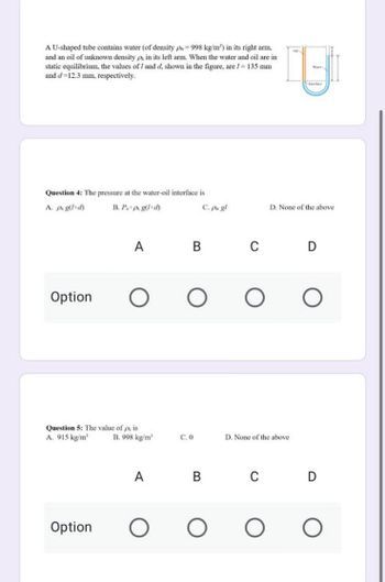 A U-shaped tube contains water (of density p=998 kg/m²) in its right arm,
and an oil of unknown density px in its left arm. When the water and oil are in
static equilibrium, the values of 1 and d, shown in the figure, are 1 = 135 mm
and d=12.3 mm, respectively.
Question 4: The pressure at the water-oil interface is
A. px g(1+d)
B. Potp g(l+d)
A
Option
O
Question 5: The value of p, is
A. 915 kg/m³
Option
B. 998 kg/m³
A
O
C. pw gl
B
O
C.0
B
O
с
Wa
Inter
D. None of the above
O
D. None of the above
C
D
O