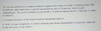 22. You are called in as a financial analyst to appraise the bonds of Olsen's Clothing Stores. The
$1,000 par value bonds have a quoted annual interest rate of 10 percent, which is paid
semiannually. The yield to maturity on the bonds is 10 percent annual interest. There are 15 years
to maturity.
a. Compute the price of the bonds based on semiannual analysis.
b. With 10 years to maturity, if yield to maturity goes down substantially to 8 percent, what will
be the new price of the bonds?