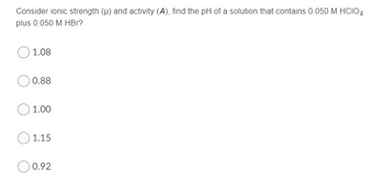 Consider ionic strength (u) and activity (A), find the pH of a solution that contains 0.050 M HCIO4
plus 0.050 M HBr?
1.08
0.88
1.00
1.15
0.92