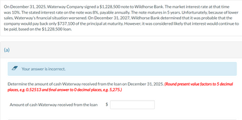 On December 31, 2025, Waterway Company signed a $1,228,500 note to Wildhorse Bank. The market interest rate at that time
was 10%. The stated interest rate on the note was 8%, payable annually. The note matures in 5 years. Unfortunately, because of lower
sales, Waterway's financial situation worsened. On December 31, 2027, Wildhorse Bank determined that it was probable that the
company would pay back only $737,100 of the principal at maturity. However, it was considered likely that interest would continue to
be paid, based on the $1,228,500 loan.
(a)
Your answer is incorrect.
Determine the amount of cash Waterway received from the loan on December 31, 2025. (Round present value factors to 5 decimal
places, e.g. 0.52513 and final answer to O decimal places, e.g. 5,275.)
Amount of cash Waterway received from the loan $