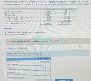 Fanning Medical Equipment Company makes a blood pressure measuring kit. Jason McCoy is the
production manager. The production department's static budget and actual results for Year 3 follow.
Production in units
Direct materials.
Direct labor
Variable manufacturing overhead
Total variable costs
Fixed manufacturing overhead
Total manufacturing cost
Required A Required B
Static Budget
Required
a. Convert the static budget into a flexible budget.
b. Calculate the variances.
Production in units
Direct materials
Direct labor
Variable manufacturing overhead
Total variable costs
Fixed manufacturing overhead
Total manufacturing costs
$ 179,400
153,400
39,000
$
371,800
210,000
$ 581,800
Convert the static budget into a flexible budget.
Note: Do not round intermediate calculations.
26,000 kits
Complete this question by entering your answers in the tabs below.
Flexible Budget
28,600 Kits
0
0
Actual Results
28,600 kits
PLA
$ 234,840
161,740
46,400
442,980
205,800
$ 648,780
Required B