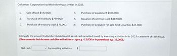 Cullumber Corporation had the following activities in 2025.
1.
2.
3.
Sale of land $192,000.
Purchase of inventory $799,000.
Purchase of treasury stock $71,000.
Net cash
4.
by investing activities
5.
6.
Compute the amount Cullumber should report as net cash provided (used) by investing activities in its 2025 statement of cash flows.
(Show amounts that decrease cash flow with either a-sign e.g. -15,000 or in parenthesis e.g. (15,000).)
Purchase of equipment $408,000.
Issuance of common stock $312,000.
Purchase of available-for-sale debt securities $61,000.
$