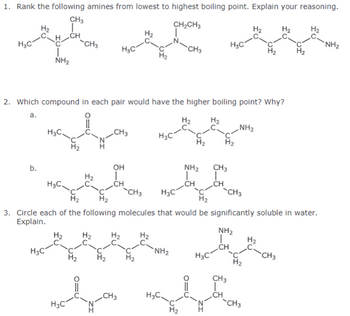 1. Rank the following amines from lowest to highest boiling point. Explain your reasoning.
CH3
CH2CH3
H3C
CH3
༣.མིའི་ན་བྱིན་
CH
NH₂
-CH3
H₂
NH2
2. Which compound in each pair would have the higher boiling point? Why?
a.
H3C
CH3
H3C
OH
b.
NH2
CH3
H₂
H3C
CH
CH
CH3
H3C
-CH3
NH2
3. Circle each of the following molecules that would be significantly soluble in water.
Explain.
ΝΗΣ
H₂
H₂
H₂
H₂
CH
C-
NH₂
H3C
-CH3
H3C
H2
H₂
CH3
CH
CH3
H3C
-CH3
H3C
H₂