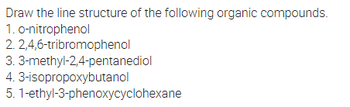 Draw the line structure of the following organic compounds.
1. o-nitrophenol
2,4,6-tribromophenol
2.
3.3-methyl-2,4-pentanediol
4. 3-isopropoxybutanol
5.1-ethyl-3-phenoxycyclohexane