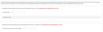 Natalie is thinking of repaying all amounts outstanding to her grandmother. Recall that Cookie Creations borrowed $2,000 on November 16, 2023, from Natalie's grandmother. Interest on the note is 9% per year, and the note
plus interest was to be repaid in 24 months. Recall that a monthly adjusting journal entry was prepared for the months of November 2023 (1/2 month), December 2023, and January 2024.
Calculate the interest payable that was accrued and recorded up to January 31, 2024. (Round answer to O decimal places, e.g. 125.)
Interest payable $
List of Accounts
Calculate the total interest expense and interest payable from February 1 to August 31, 2024. (Round answer to 0 decimal places, e.g. 125.)
Total interest expense and interest payable $