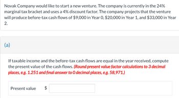 Novak Company would like to start a new venture. The company is currently in the 24%
marginal tax bracket and uses a 4% discount factor. The company projects that the venture
will produce before-tax cash flows of $9,000 in Year 0, $20,000 in Year 1, and $33,000 in Year
2.
(a)
If taxable income and the before-tax cash flows are equal in the year received, compute
the present value of the cash flows. (Round present value factor calculations to 3 decimal
places, e.g. 1.251 and final answer to O decimal places, e.g. 58,971.)
Present value