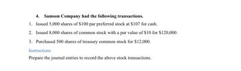 4. Samson Company had the following transactions.
1. Issued 5,000 shares of $100 par preferred stock at $107 for cash.
2. Issued 8,000 shares of common stock with a par value of $10 for $120,000.
3. Purchased 500 shares of treasury common stock for $12,000.
Instructions
Prepare the journal entries to record the above stock transactions.