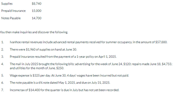 Supplies
Prepaid Insurance
Notes Payable
You then make inquiries and discover the following.
1.
2.
3.
4.
5.
6.
$8,740
15,000
14,700
7.
Ivanhoe rental revenues include advanced rental payments received for summer occupancy, in the amount of $57,880.
There were $1,960 of supplies on hand at June 30.
Prepaid insurance resulted from the payment of a 1-year policy on April 1, 2025.
The mail in July 2025 brought the following bills: advertising for the week of June 24, $120; repairs made June 18, $4,755;
and utilities for the month of June, $250.
Wage expense is $325 per day. At June 30, 4 days' wages have been incurred but not paid.
The note payable is a 6% note dated May 1, 2025, and due on July 31, 2025.
Income tax of $14,400 for the quarter is due in July but has not yet been recorded.