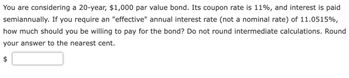 You are considering a 20-year, $1,000 par value bond. Its coupon rate is 11%, and interest is paid
semiannually. If you require an "effective" annual interest rate (not a nominal rate) of 11.0515%,
how much should you be willing to pay for the bond? Do not round intermediate calculations. Round
your answer to the nearest cent.