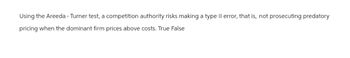 Using the Areeda - Turner test, a competition authority risks making a type II error, that is, not prosecuting predatory
pricing when the dominant firm prices above costs. True False