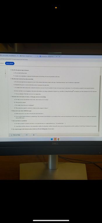 M Inbox (4.995) arimial@gmail.x Home Google Drive
u/d21/e/content/439175/viewContent/22473415/View
Set as default
Introduction-Google Docs
1. Describe the general topic of interest
a. Do not state the thesis es
b. Amme your readership in composed of professionals in Prychology who
2. Describe what work has been done in the field
a. Provide a thorough (but not exhaustive) review of the literature that directly relates to the topic. Somewhere between 3 and 10 references is appropriate
b. Rember the goal is to motinate the thesis and set summarize the field
c. It is highly likely that some has conducted research in your area. Do not be satisfied if a hasty web search don't yield articles. You will be held accountable for knowing the literature
d. In the event that you are struggling to find articles that address your unique combination of genes (eg, the effects of eating Play Dough on Amention), provide a literature review for each area
e. Cite any statemet of fact that's not your own original idea
3. Describe what work weds to be done, or what gape esig
a. Now that you have described the work to date, what work has yet to be done?
b. What questions
c. How might mest eres be challeng
d. What replications might be conducted to further test the store of a theory?
4. Discuss how your study will fill the
a Briefly discuss how your study will satisfy the seeds listed above
b. Do not include detailed references to methodology Only included a 1
with
stay)
5. State your then as a prediction
a. Now that your thesis is properly motivated, you can state the thesis as a single prediction (eg. "It is predicted that...")
b. A good thesis includes references to the independent variables, the dependent variables, the specific sensory process being measured, and the conditions See the Project Guidelines for an example
6. On a separate page in this document, please include an APA style bibliography of your
View as Page
20
土
DELL