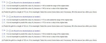 cm (Round to two decimal places as needed.)
O A. y =
O B. It is not meaningful to predict this value of y because x = 140 is inside the range of the original data.
O C. It is not meaningful to predict this value of y because x = 140 is not an x-value in the original data.
(b) Predict the girth for a length of 172 cm, if it is meaningful. Select the correct choice below and, if necessary, fill in the answer box within your choice.
OA. y =
cm (Round to two decimal places as needed.)
O B. It is not meaningful to predict this value of y because x = 172 is well outside the range of the original data.
O C. It is not meaningful to predict this value of y because x = 172 is not an x-value in the original data.
(c) Predict the girth for a length of 164 cm, if it is meaningful. Select the correct choice below and, if necessary, fill in the answer box within your choice.
O A. y=
cm (Round to two decimal places as needed.)
O B. It is not meaningful to predict this value of y because x = 164 is inside the range of the original data.
O C. It is not meaningful to predict this value of y because x = 164 is not an x-value in the original data.
(d) Predict the girth for a length of 158 cm, if it is meaningful. Select the correct choice below and, if necessary, fill in the answer box within your choice.