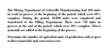 The Mixing Department of Cedarville Manufacturing had 450 units
in work in process at the beginning of the period, which were 60%
complete. During the period, 10,800 units were completed and
transferred to the Filling Department. There were 750 units in
process at the end of the period, which were 30% complete. Direct
materials are added at the beginning of the process.
Determine the number of equivalent units of production with respect
to direct materials and conversion costs.