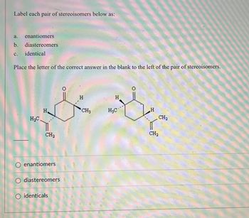 ### Stereoisomers Identification Exercise

#### Instructions
Label each pair of stereoisomers below as:
a. enantiomers  
b. diastereomers  
c. identical  

Place the letter of the correct answer in the blank to the left of the pair of stereoisomers.

#### Diagram Description
There is an image displaying a pair of chemical structures which are stereoisomers. The structures show two hexagonal carbon rings with various attached groups:

1. The first structure has:
   - A carbonyl group (C=O) at the top.
   - A hydrogen (H) attached above the ring on the clockwise carbon next to the carbonyl.
   - A methyl group (CH3) attached below the ring on the next clockwise carbon.
   - A hydrogen (H) attached below the ring on the next clockwise carbon.
   - Two -CH2- groups attached above and to the left of the ring.
 
2. The second structure has:
   - A carbonyl group (C=O) at the top.
   - A hydrogen (H) attached above the ring on the clockwise carbon next to the carbonyl.
   - A methyl group (CH3) attached above the ring on the next clockwise carbon.
   - A hydrogen (H) attached below the ring on the next clockwise carbon.
   - Two -CH2- groups attached above and to the left of the ring.

#### Options
- ( ) enantiomers
- ( ) diastereomers
- ( ) identical

Please select the appropriate option based on your analysis of the structures.