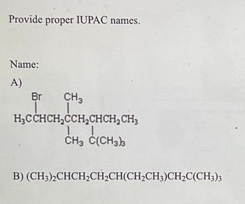 Provide proper IUPAC names.
Name:
A)
Br CH3
H₂CCHCH₂CCH₂CHCH₂ CH3
11
CH3 C(CH3)3
B) (CH3)2CHCH₂CH₂CH(CH₂CH3)CH₂C(CH3)3