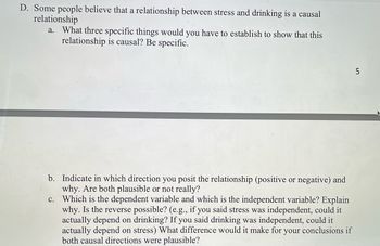 **Section D: Analysis of the Relationship Between Stress and Drinking**

**Understanding Causal Relationships:**

1. **Causal Relationship Establishment:**
   - What three specific things would you have to establish to show that this relationship is causal? Be specific.

2. **Direction of Relationship:**
   - Indicate in which direction you posit the relationship (positive or negative) and why. Are both plausible or not really?

3. **Dependent and Independent Variables:**
   - Which is the dependent variable and which is the independent variable? Explain why. Is the reverse possible? (e.g., if you said stress was independent, could it actually depend on drinking? If you said drinking was independent, could it actually depend on stress) What difference would it make for your conclusions if both causal directions were plausible?