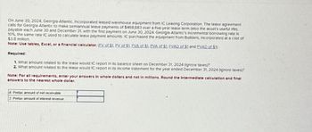 On June 30, 2024, Georgia-Atlantic, Incorporated leased warehouse equipment from IC Leasing Corporation. The lease agreement
calls for Georgia-Atlantic to make semiannual lease payments of $468,683 over a five-year lease term (also the asset's useful life),
payable each June 30 and December 31, with the first payment on June 30, 2024. Georgia-Atlantic's Incremental borrowing rate is
10%, the same rate IC used to calculate lease payment amounts. IC purchased the equipment from Builders, Incorporated at a cost of
$3.8 million.
Note: Use tables, Excel, or a financial calculator. (FV of $1. PV of $1. FVA of $1, PVA of $1. FVAD of $1 and PVAD of $1)
Required:
1. What amount related to the lease would IC report in its balance sheet on December 31, 2024 (Ignore taxes)?
2. What amount related to the lease would IC report in its income statement for the year ended December 31, 2024 (Ignore taxes)?
Note: For all requirements, enter your answers in whole dollars and not in millions. Round the Intermediate calculation and final
answers to the nearest whole dollar.
Pretax amount of net receivable
2. Pretax amount of interest revenue