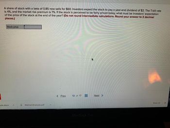 1
A share of stock with a beta of 0.85 now sells for $60. Investors expect the stock to pay a year-end dividend of $2. The T-bill rate
Is 4%, and the market risk premium is 7%. If the stock is perceived to be fairly priced today, what must be investors' expectation
of the price of the stock at the end of the year? (Do not round Intermediate calculations. Round your answer to 2 decimal
places.)
Stock price
sis.docx
WalmartAnalysis.pdf
< Prev
12 of 17
Next >
Show All
x