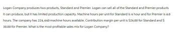 Logan Company produces two products, Standard and Premier. Logan can sell all of the Standard and Premier products
it can produce, but it has limited production capacity. Machine hours per unit for Standard is 4 hour and for Premier is 6.0
hours. The company has 224,640 machine hours available. Contribution margin per unit is $24.00 for Standard and $
30.00 for Premier. What is the most profitable sales mix for Logan Company?