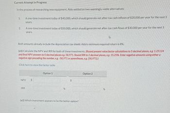 Current Attempt in Progress
In the process of researching new equipment, Aldo settled on two seemingly viable alternatives:
1.
2.
A one-time investment today of $40,000, which should generate net after-tax cash inflows of $20,000 per year for the next 3
years.
A one-time investment today of $50,000, which should generate net after-tax cash flows of $30,000 per year for the next 3
years.
4
Both amounts already include the depreciation tax shield. Aldo's minimum required return is 8%.
(a1) Calculate the NPV and IRR for both of these investments. (Round present value factor calculations to 5 decimal places, eg. 1.25124
and final NPV answers to O decimal places eg. 58,971. Round IRR to 2 decimal places, e.g. 15.25%. Enter negative amounts using either a
negative sign preceding the number, e.g.-58,971 or parentheses, eg. (58,971))
Click here to view the factor table
Option 1
NPV
$
IRR
%
Option 2
$
(a2) Which investment appears to be the better option?
%