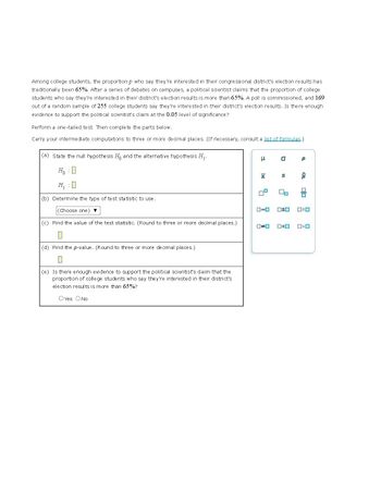 ---

**Understanding Hypothesis Testing: A Case Study**

**Context:**

Among college students, the proportion who say they’re interested in their congressional district’s election results has traditionally been 65%. After a series of campus debates, a political scientist claims that the proportion of college students who are interested is more than 65%. A poll of 255 college students found that 169 say they’re interested in their district’s election results. The question is whether there is enough evidence to support the scientist’s claim at the 0.05 level of significance.

**Steps for Hypothesis Testing:**

1. **State the Hypotheses:**

   - Null Hypothesis (\( H_0 \)): \( p = 0.65 \)
   - Alternative Hypothesis (\( H_1 \)): \( p > 0.65 \)

2. **Determine the Type of Test Statistic to Use:**

   - Use a z-test for proportions.

3. **Calculate the Test Statistic:**

   - Use the formula for the z-test statistic for proportions:

     \[
     z = \frac{\hat{p} - p_0}{\sqrt{\frac{p_0(1-p_0)}{n}}}
     \]

   - \(\hat{p}\) is the sample proportion = \(\frac{169}{255}\)
   - \(p_0\) is the hypothesized population proportion = 0.65
   - \(n\) is the sample size = 255

4. **Find the p-value:**

   - Find the probability that the calculated z-value would occur under the null hypothesis.
   - Use statistical software or z-tables for precise values.

5. **Draw a Conclusion:**

   - If the p-value is less than the significance level (0.05), reject the null hypothesis.
   - Answer whether there is enough evidence to support the claim that more than 65% of students are interested in the election results.

**Decision Box:**

- Yes/No selection to confirm if there is evidence to support the claim.

**Icons Usage:**

- There are icons for basic statistical symbols such as mean (\(\mu\)), standard deviation (\(\sigma\)), sample mean (\(\bar{x}\)), sample size (\(n\)), and proportion (\(p\)) to assist in visual understanding and calculations.

By working through this example, students can learn how to apply hypothesis testing