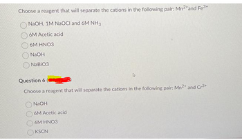 Choose a reagent that will separate the cations in the following pair: Mn²+ and Fe³+
NaOH, 1M NaOCI and 6M NH3
6M Acetic acid
6M HNO3
NaOH
NaBiO3
Question 6
Choose a reagent that will separate the cations in the following pair: Mn²+ and Cr³+
NaOH
6M Acetic acid
6M HNO3
KSCN