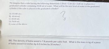 78) Imagine that a cube having the following dimensions 2.20cm x 2.20 cm x 2.20 cm is place in a
graduated cylinder containing 50.00 ml of water. What will be the new level of water in the graduated
cylinder if the cube is placed in the graduated cylinder?
Z
A) 10.648 cm 3
B) 60.64 mL
C) 50.00 mL
D) 78.00 mL
E) none of the above
88). The density of balsa wood is 7.8 pounds per cubic foot. What is the mass in kg of a piece
of balsa wood 4.0 inches by 6.0 inches by 20 inches?