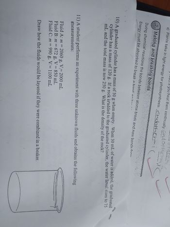 e) Plants take in light energy for photosynthesis: endothermi
you heat them continually: and otherm
othermi
Making and breaking bonds
During chemical reactions the bonds between atoms break and new bonds form
Energy must be absorbed to break a hond so hent.
10) A graduated cylinder has a mass of 50 g when empty. When 30 mL of water is added, the graduated
cylinder has a mass of 120 g. If a rock is added to the graduated cylinder, the water level rises to 75
mL and the total mass is now 250 g. What is the density of the rock?
11) A student performs an experiment with three unknown fluids and obtains the following
measurements:
Fluid A: m = 2060 g, V-2000 mL
Fluid B: m = 672 g, V = 850 mL
Fluid C: m = 990 g, V 1100 mL
Draw how the fluids would be layered if they were combined in a beaker.