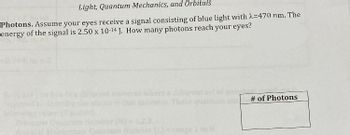 Light, Quantum Mechanics, and Orbitals
Photons. Assume your eyes receive a signal consisting of blue light with λ=470 nm. The
energy of the signal is 2.50 x 10-14 J. How many photons reach your eyes?
Momentum Quantu
different s
# of Photons