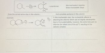 Cl₂
H₂O
Draw the curved arrow step in this column...
example:
1
H
H
OH
CH3
CH3
+ enantiomer
CI:
this mechanism requires.
three mechanistic steps
And complete sentence in this column
In this mechanistic step, the nucleophilic alkene is
attacking the chlorine which can be slightly electrophilic
due to Cl₂'s polarizability, however, the extra lone pair on
chlorine can attack one of the sp2 C resulting in the
cationic complex