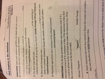 Name
New Empires in the Americas
Class
DIRECTIONS Read each sentence and fill in the blank with the word in
the word pair that best completes the sentence.
Date
Vocabulary Builder
Section 5
1. Enslaved Africans were forced to endure the.
took them across the Atlantic Ocean to the Americas.
(Middle Passage/plantation agriculture)
2. The slave trade led to the.
or the scattering of
enslaved Africans all across the New World. (Middle Passage/African Diaspora)
3. Most adult Europeans were.
or had a natural resis-
tance, to common diseases in Europe like measles, smallpox, and typhus.
(enslaved/immune)
4. Plantation agriculture was a mainstay of the colonial economic
(structure/property)
African Diaspora
DIRECTIONS On the line provided before each statement, write T if a
statement is true or F if a statement is false. If the statement is false, find
a word or phrase in the word bank that makes the statement true. Write
the new sentence on the line provided.
which
immune
Middle Passage
5. Native Americans had never been exposed to diseases like measles and smallpox,
they were therefore not Middle Passage to them.
I min he
Diaspora was the voyage across the Atlantic Ocean in which slaves w