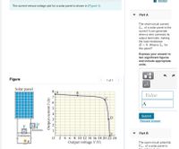 I Review
The current-versus-voltage plot for a solar panel is shown in (Figure 1).
Part A
The short-circuit current,
Isc, of a solar panel is the
current it can generate
when a wire connects its
output terminals, making
the load resistance
R= 0. What is Isc for
this panel?
Express your answer to
two significant figures
and include appropriate
units.
Figure
1 of 1
HÀ
Solar panel
8 CA
B
Value
7
C
A
Submit
D
Request Answer
|Ammeter
Part B
E
Voltmeter
0 2 4 6 8 10 12 14 16 18 20 22 24
Output voltage V (V)
The open-circuit potential,
Voc , of a solar panel is
Output currentI (A)
6
