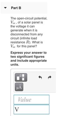 Part B
The open-circuit potential,
Voc , of a solar panel is
the voltage it can
generate when it is
disconnected from any
circuit (infinite load
resistance R). What is
Voc for this panel?
Express your answer to
two significant figures
and include appropriate
units.
HA
Value
